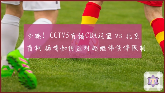 今晚！CCTV5直播CBA辽篮 vs 北京首钢 杨鸣如何应对赵继伟伤停限制周琦