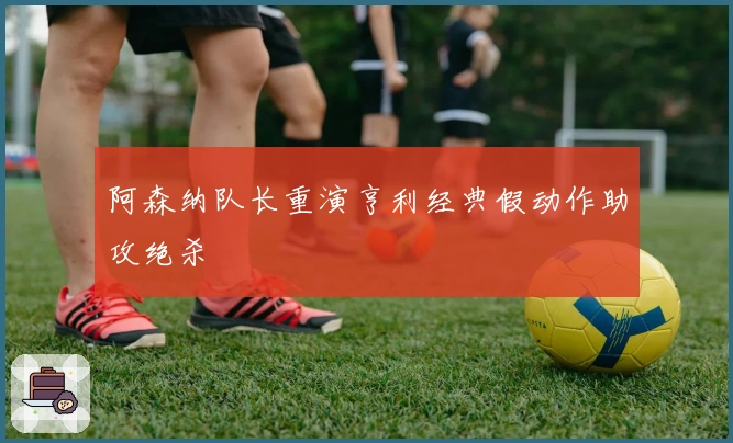 阿森纳队长重演亨利经典假动作助攻绝杀