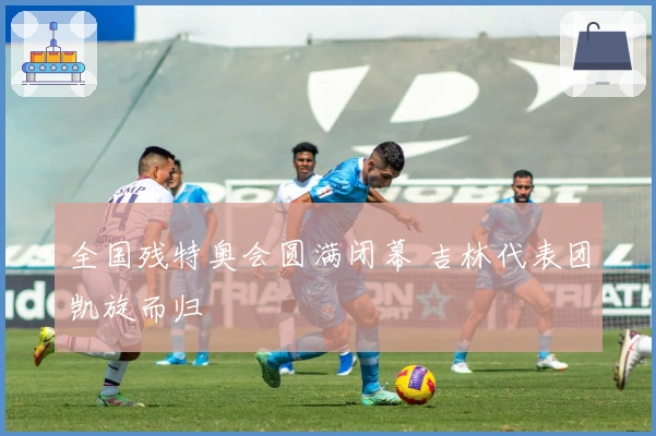 全国残特奥会圆满闭幕 吉林代表团凯旋而归