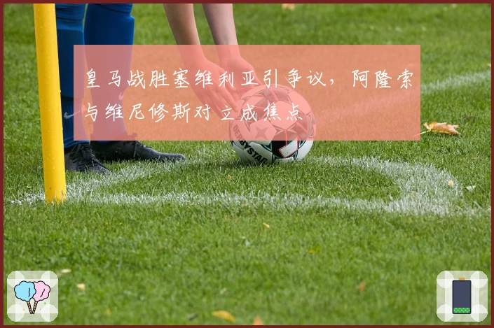 皇马战胜塞维利亚引争议，阿隆索与维尼修斯对立成焦点