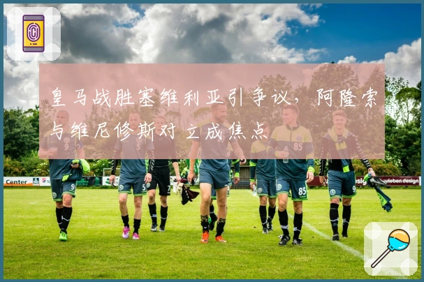 皇马战胜塞维利亚引争议，阿隆索与维尼修斯对立成焦点