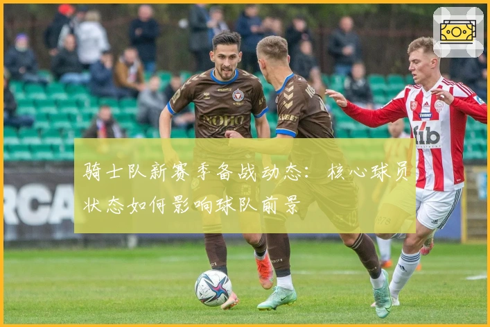 骑士队新赛季备战动态：核心球员状态如何影响球队前景