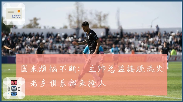 国米烦恼不断：主帅总监接连流失，老乡俱乐部来抢人