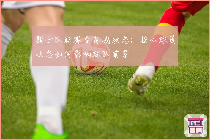 骑士队新赛季备战动态：核心球员状态如何影响球队前景