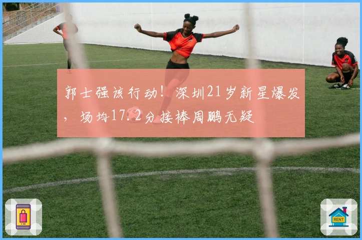 郭士强该行动！深圳21岁新星爆发，场均17.2分接棒周鹏无疑
