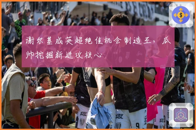 谢尔基成英超绝佳机会制造王,瓜帅挖掘新进攻核心