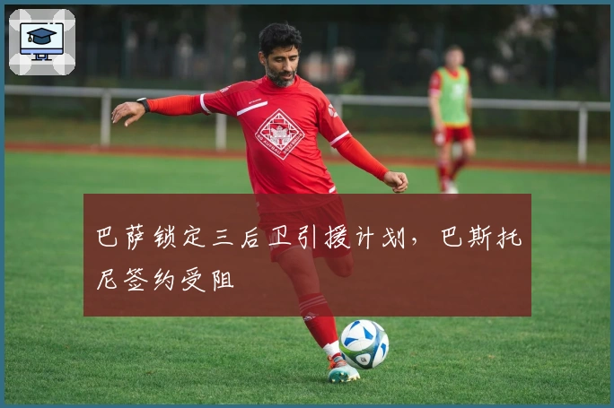 巴萨锁定三后卫引援计划,巴斯托尼签约受阻