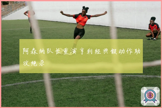 阿森纳队长重演亨利经典假动作助攻绝杀