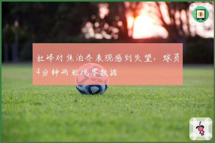 杜峰对焦泊乔表现感到失望，球员4分钟两犯规零数据